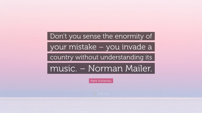 Mark Kurlansky Quote: “Don’t you sense the enormity of your mistake – you invade a country without understanding its music. – Norman Mailer.”
