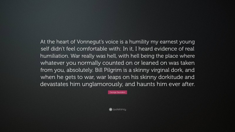 George Saunders Quote: “At the heart of Vonnegut’s voice is a humility my earnest young self didn’t feel comfortable with: In it, I heard evidence of real humiliation. War really was hell, with hell being the place where whatever you normally counted on or leaned on was taken from you, absolutely. Bill Pilgrim is a skinny virginal dork, and when he gets to war, war leaps on his skinny dorkitude and devastates him unglamorously, and haunts him ever after.”