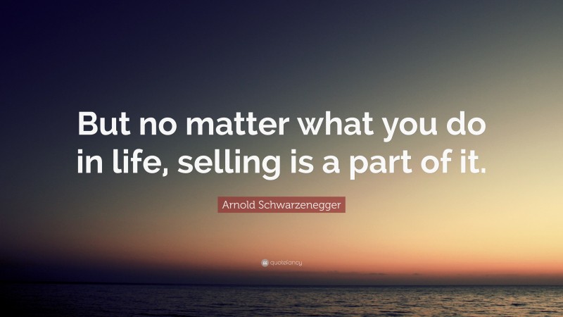 Arnold Schwarzenegger Quote: “But no matter what you do in life, selling is a part of it.”