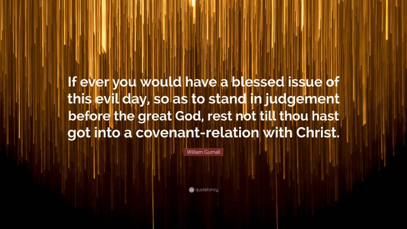 William Gurnall Quote: “If ever you would have a blessed issue of this evil day, so as to stand in judgement before the great God, rest not till thou hast got into a covenant-relation with Christ.”