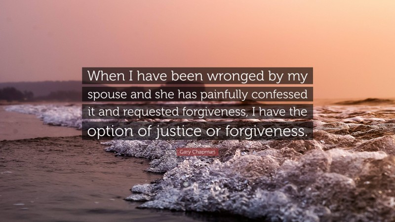 Gary Chapman Quote: “When I have been wronged by my spouse and she has painfully confessed it and requested forgiveness, I have the option of justice or forgiveness.”