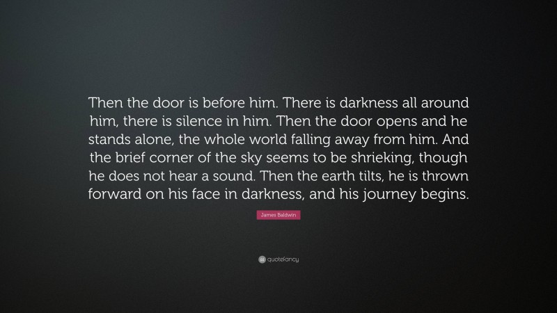 James Baldwin Quote: “Then the door is before him. There is darkness all around him, there is silence in him. Then the door opens and he stands alone, the whole world falling away from him. And the brief corner of the sky seems to be shrieking, though he does not hear a sound. Then the earth tilts, he is thrown forward on his face in darkness, and his journey begins.”