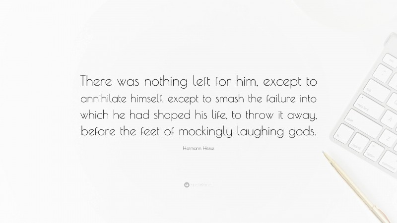 Hermann Hesse Quote: “There was nothing left for him, except to annihilate himself, except to smash the failure into which he had shaped his life, to throw it away, before the feet of mockingly laughing gods.”