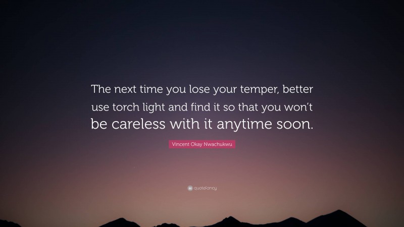 Vincent Okay Nwachukwu Quote: “The next time you lose your temper, better use torch light and find it so that you won’t be careless with it anytime soon.”
