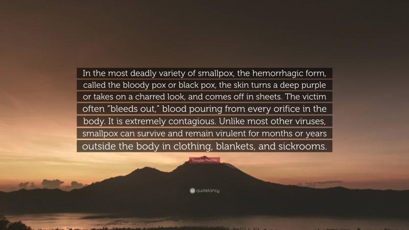 Douglas Preston Quote: “In the most deadly variety of smallpox, the hemorrhagic form, called the bloody pox or black pox, the skin turns a deep purple or takes on a charred look, and comes off in sheets. The victim often “bleeds out,” blood pouring from every orifice in the body. It is extremely contagious. Unlike most other viruses, smallpox can survive and remain virulent for months or years outside the body in clothing, blankets, and sickrooms.”