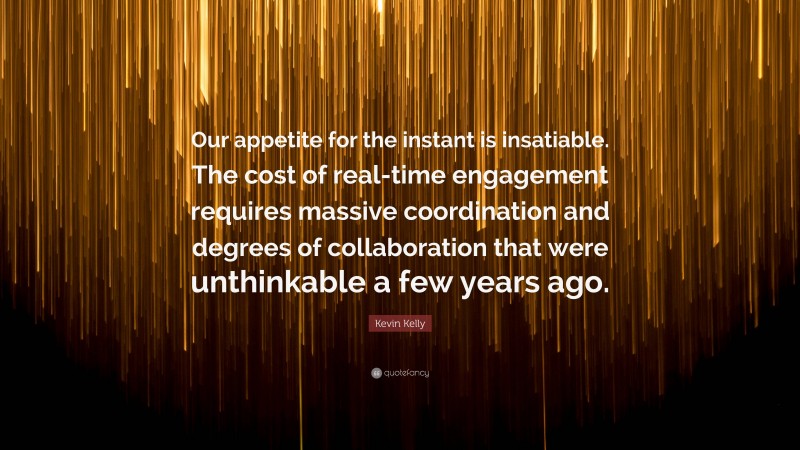 Kevin Kelly Quote: “Our appetite for the instant is insatiable. The cost of real-time engagement requires massive coordination and degrees of collaboration that were unthinkable a few years ago.”