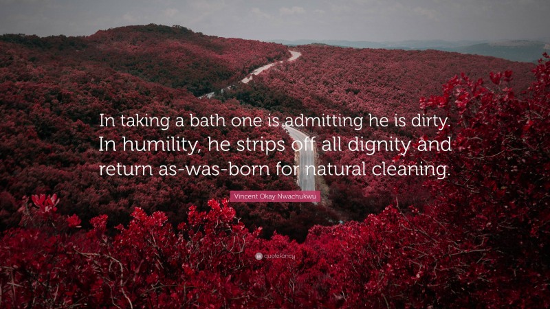 Vincent Okay Nwachukwu Quote: “In taking a bath one is admitting he is dirty. In humility, he strips off all dignity and return as-was-born for natural cleaning.”