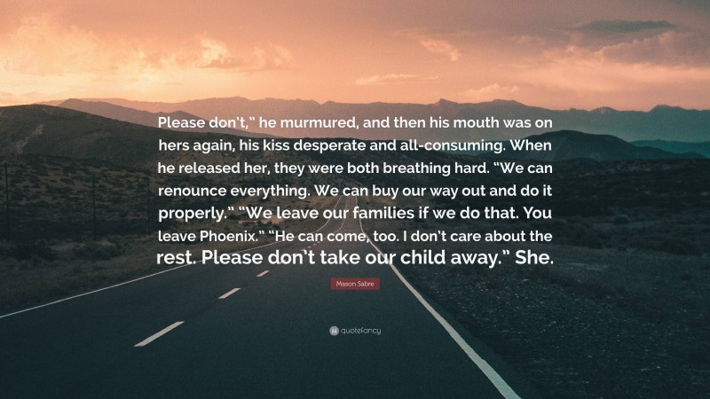 Mason Sabre Quote: “Please don’t,” he murmured, and then his mouth was on hers again, his kiss desperate and all-consuming. When he released her, they were both breathing hard. “We can renounce everything. We can buy our way out and do it properly.” “We leave our families if we do that. You leave Phoenix.” “He can come, too. I don’t care about the rest. Please don’t take our child away.” She.”