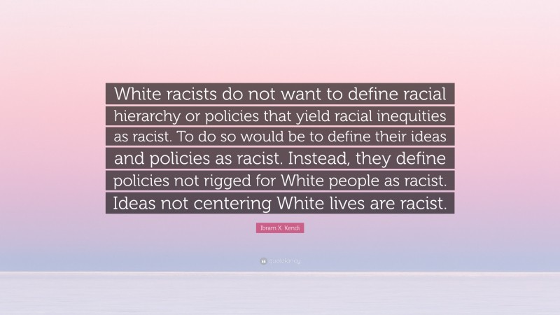 Ibram X. Kendi Quote: “White racists do not want to define racial hierarchy or policies that yield racial inequities as racist. To do so would be to define their ideas and policies as racist. Instead, they define policies not rigged for White people as racist. Ideas not centering White lives are racist.”
