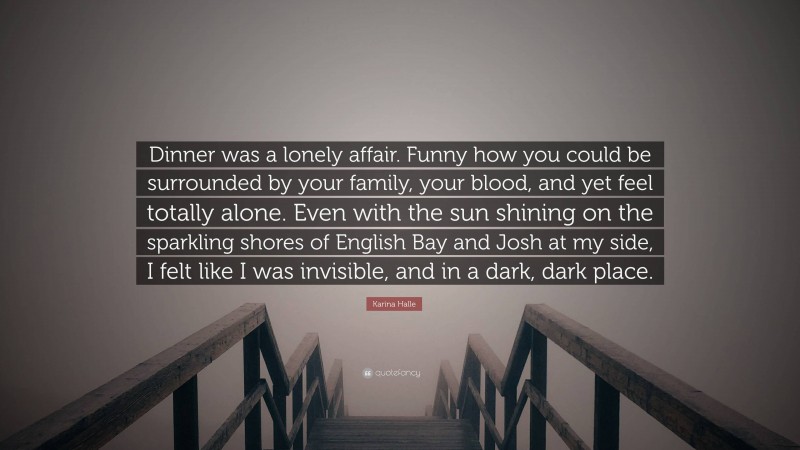 Karina Halle Quote: “Dinner was a lonely affair. Funny how you could be surrounded by your family, your blood, and yet feel totally alone. Even with the sun shining on the sparkling shores of English Bay and Josh at my side, I felt like I was invisible, and in a dark, dark place.”