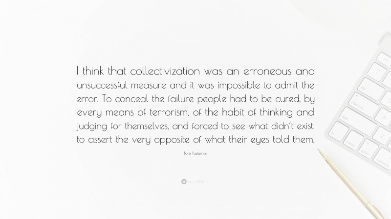 Boris Pasternak Quote: “I think that collectivization was an erroneous and unsuccessful measure and it was impossible to admit the error. To conceal the failure people had to be cured, by every means of terrorism, of the habit of thinking and judging for themselves, and forced to see what didn’t exist, to assert the very opposite of what their eyes told them.”