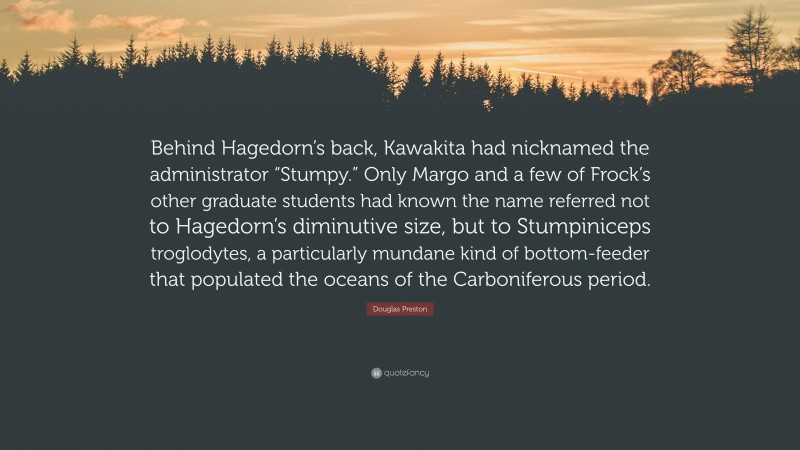 Douglas Preston Quote: “Behind Hagedorn’s back, Kawakita had nicknamed the administrator “Stumpy.” Only Margo and a few of Frock’s other graduate students had known the name referred not to Hagedorn’s diminutive size, but to Stumpiniceps troglodytes, a particularly mundane kind of bottom-feeder that populated the oceans of the Carboniferous period.”