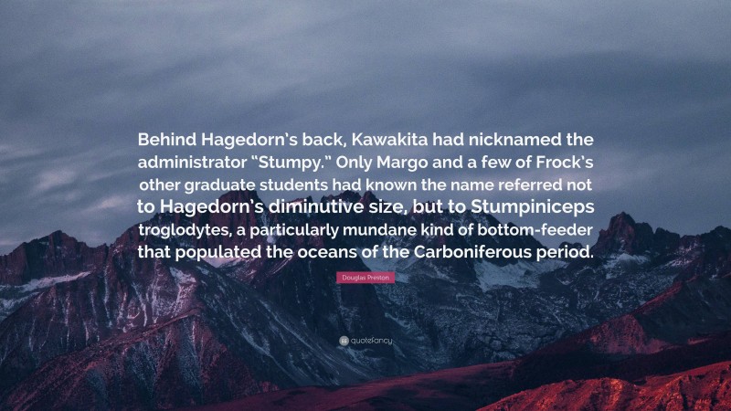 Douglas Preston Quote: “Behind Hagedorn’s back, Kawakita had nicknamed the administrator “Stumpy.” Only Margo and a few of Frock’s other graduate students had known the name referred not to Hagedorn’s diminutive size, but to Stumpiniceps troglodytes, a particularly mundane kind of bottom-feeder that populated the oceans of the Carboniferous period.”