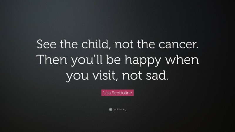 Lisa Scottoline Quote: “See the child, not the cancer. Then you’ll be happy when you visit, not sad.”