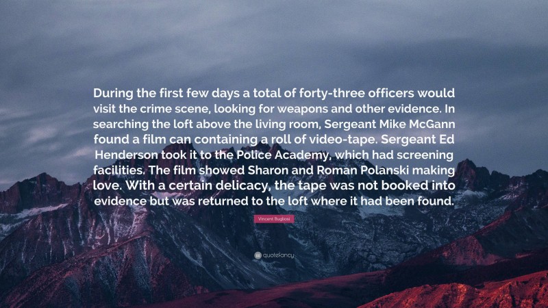 Vincent Bugliosi Quote: “During the first few days a total of forty-three officers would visit the crime scene, looking for weapons and other evidence. In searching the loft above the living room, Sergeant Mike McGann found a film can containing a roll of video-tape. Sergeant Ed Henderson took it to the Police Academy, which had screening facilities. The film showed Sharon and Roman Polanski making love. With a certain delicacy, the tape was not booked into evidence but was returned to the loft where it had been found.”