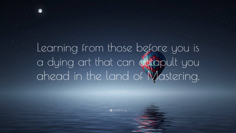 Jon Acuff Quote: “Learning from those before you is a dying art that can catapult you ahead in the land of Mastering.”