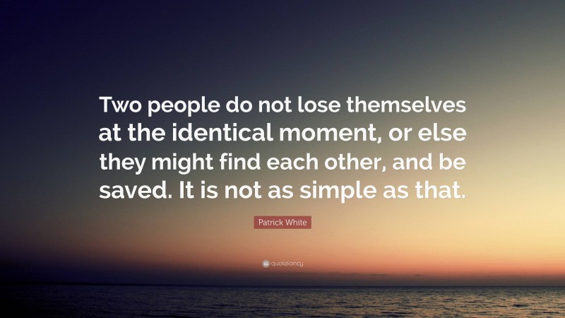 Patrick White Quote: “Two people do not lose themselves at the identical moment, or else they might find each other, and be saved. It is not as simple as that.”