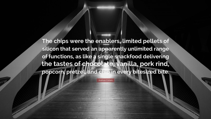 Joshua Cohen Quote: “The chips were the enablers, limited pellets of silicon that served an apparently unlimited range of functions, as like a single snackfood delivering the tastes of chocolate, vanilla, pork rind, popcorn, pretzel, and chip in every bitesized bite.”