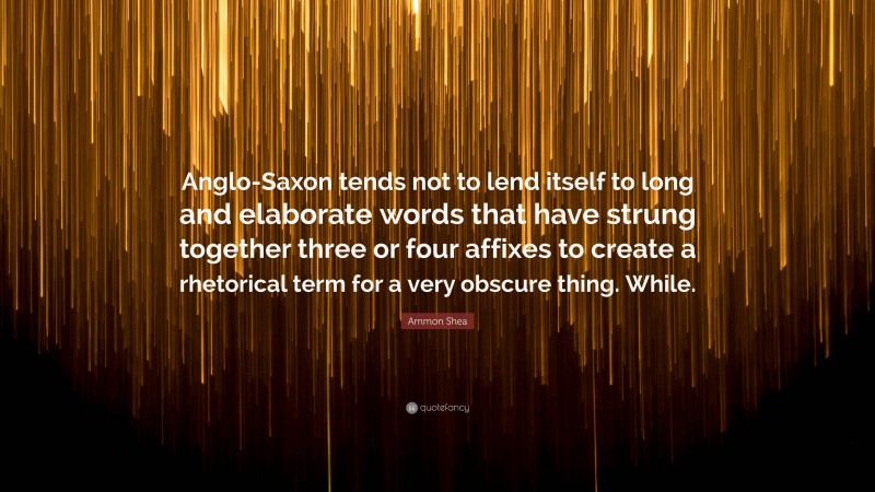 Ammon Shea Quote: “Anglo-Saxon tends not to lend itself to long and elaborate words that have strung together three or four affixes to create a rhetorical term for a very obscure thing. While.”
