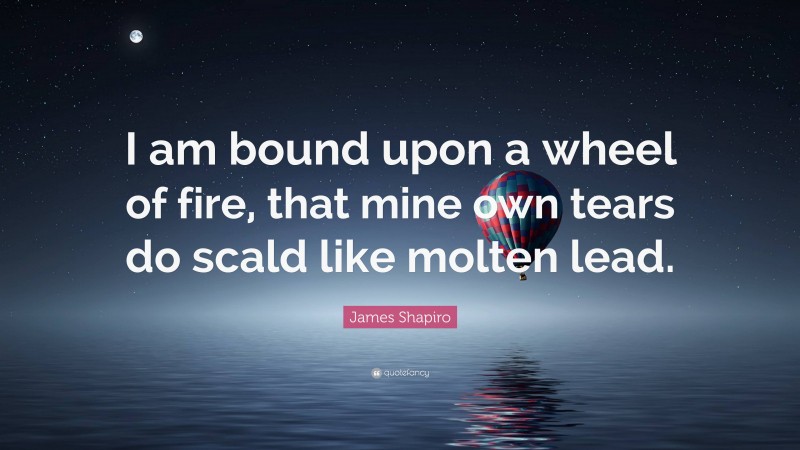 James Shapiro Quote: “I am bound upon a wheel of fire, that mine own tears do scald like molten lead.”