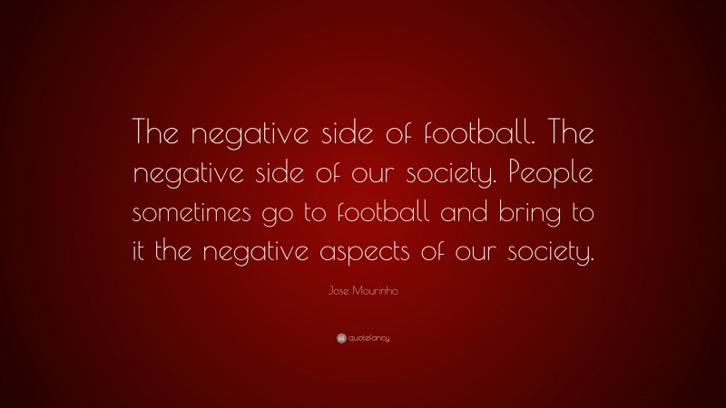 Jose Mourinho Quote: “The negative side of football. The negative side of our society. People sometimes go to football and bring to it the negative aspects of our society.”