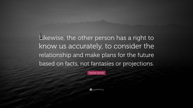 Harriet Lerner Quote: “Likewise, the other person has a right to know us accurately, to consider the relationship and make plans for the future based on facts, not fantasies or projections.”