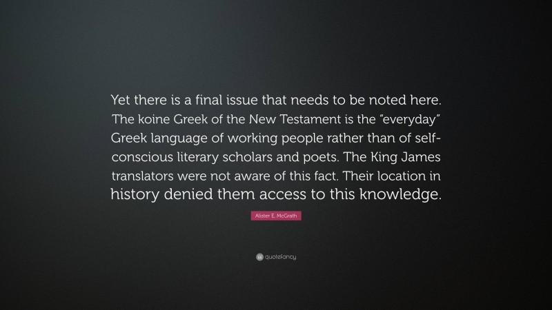 Alister E. McGrath Quote: “Yet there is a final issue that needs to be noted here. The koine Greek of the New Testament is the “everyday” Greek language of working people rather than of self-conscious literary scholars and poets. The King James translators were not aware of this fact. Their location in history denied them access to this knowledge.”