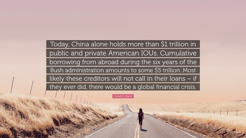 Joseph E. Stiglitz Quote: “Today, China alone holds more than $1 trillion in public and private American IOUs. Cumulative borrowing from abroad during the six years of the Bush administration amounts to some $5 trillion. Most likely these creditors will not call in their loans – if they ever did, there would be a global financial crisis.”