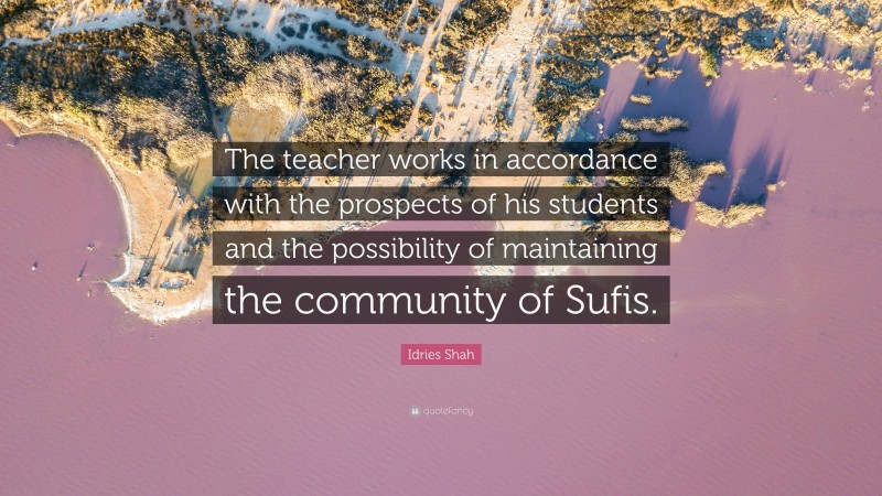 Idries Shah Quote: “The teacher works in accordance with the prospects of his students and the possibility of maintaining the community of Sufis.”