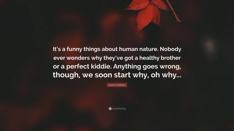 Laurie Graham Quote: “It’s a funny things about human nature. Nobody ever wonders why they’ve got a healthy brother or a perfect kiddie. Anything goes wrong, though, we soon start why, oh why...”