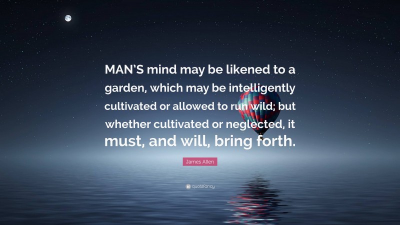 James Allen Quote: “MAN’S mind may be likened to a garden, which may be intelligently cultivated or allowed to run wild; but whether cultivated or neglected, it must, and will, bring forth.”