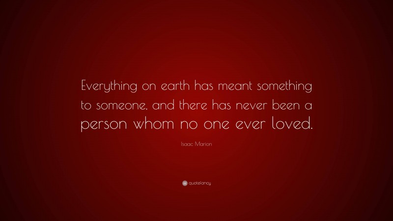 Isaac Marion Quote: “Everything on earth has meant something to someone, and there has never been a person whom no one ever loved.”