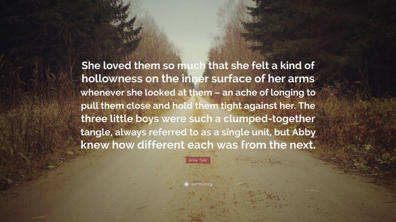 Anne Tyler Quote: “She loved them so much that she felt a kind of hollowness on the inner surface of her arms whenever she looked at them – an ache of longing to pull them close and hold them tight against her. The three little boys were such a clumped-together tangle, always referred to as a single unit, but Abby knew how different each was from the next.”