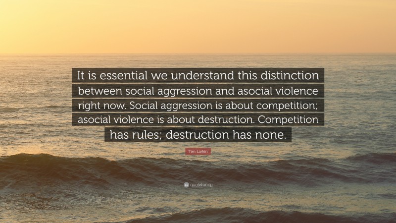 Tim Larkin Quote: “It is essential we understand this distinction between social aggression and asocial violence right now. Social aggression is about competition; asocial violence is about destruction. Competition has rules; destruction has none.”