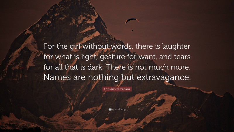 Lois Ann Yamanaka Quote: “For the girl without words, there is laughter for what is light, gesture for want, and tears for all that is dark. There is not much more. Names are nothing but extravagance.”