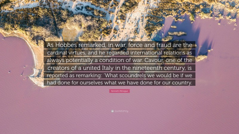 Kenneth Minogue Quote: “As Hobbes remarked, in war, force and fraud are the cardinal virtues, and he regarded international relations as always potentially a condition of war. Cavour, one of the creators of a united Italy in the nineteenth century, is reported as remarking: ‘What scoundrels we would be if we had done for ourselves what we have done for our country.”