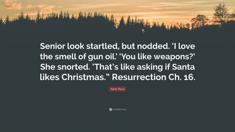 Katie Reus Quote: “Senior look startled, but nodded. ‘I love the smell of gun oil.’ ‘You like weapons?’ She snorted. ‘That’s like asking if Santa likes Christmas.” Resurrection Ch. 16.”