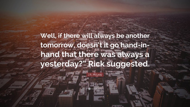J.R. McLeay Quote: “Well, if there will always be another tomorrow, doesn’t it go hand-in-hand that there was always a yesterday?” Rick suggested.”