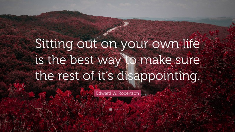 Edward W. Robertson Quote: “Sitting out on your own life is the best way to make sure the rest of it’s disappointing.”