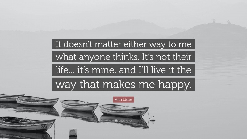 Ann Lister Quote: “It doesn’t matter either way to me what anyone thinks. It’s not their life... it’s mine, and I’ll live it the way that makes me happy.”