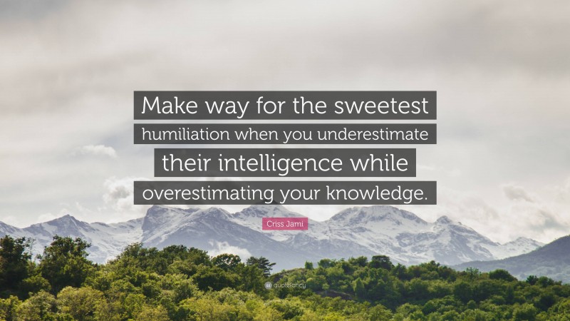 Criss Jami Quote: “Make way for the sweetest humiliation when you underestimate their intelligence while overestimating your knowledge.”