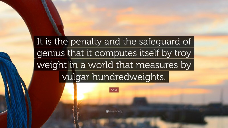 Saki Quote: “It is the penalty and the safeguard of genius that it computes itself by troy weight in a world that measures by vulgar hundredweights.”