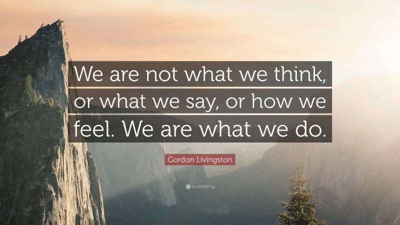 Gordon Livingston Quote: “We are not what we think, or what we say, or how we feel. We are what we do.”