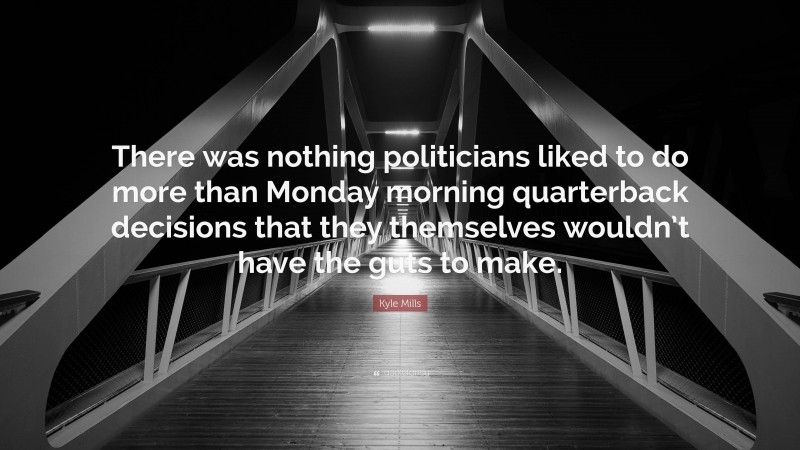 Kyle Mills Quote: “There was nothing politicians liked to do more than Monday morning quarterback decisions that they themselves wouldn’t have the guts to make.”