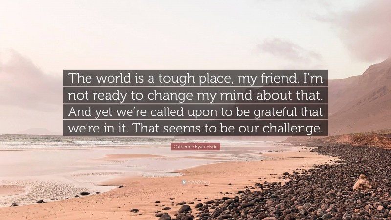 Catherine Ryan Hyde Quote: “The world is a tough place, my friend. I’m not ready to change my mind about that. And yet we’re called upon to be grateful that we’re in it. That seems to be our challenge.”