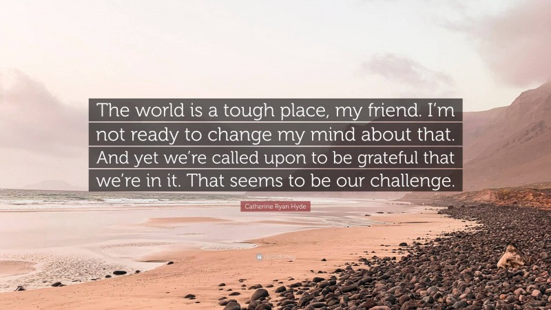 Catherine Ryan Hyde Quote: “The world is a tough place, my friend. I’m not ready to change my mind about that. And yet we’re called upon to be grateful that we’re in it. That seems to be our challenge.”