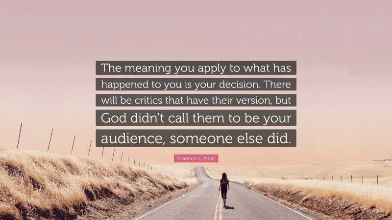 Shannon L. Alder Quote: “The meaning you apply to what has happened to you is your decision. There will be critics that have their version, but God didn’t call them to be your audience, someone else did.”