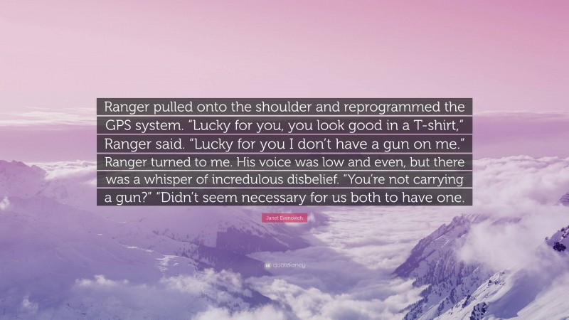 Janet Evanovich Quote: “Ranger pulled onto the shoulder and reprogrammed the GPS system. “Lucky for you, you look good in a T-shirt,” Ranger said. “Lucky for you I don’t have a gun on me.” Ranger turned to me. His voice was low and even, but there was a whisper of incredulous disbelief. “You’re not carrying a gun?” “Didn’t seem necessary for us both to have one.”