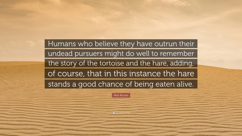 Max Brooks Quote: “Humans who believe they have outrun their undead pursuers might do well to remember the story of the tortoise and the hare, adding, of course, that in this instance the hare stands a good chance of being eaten alive.”