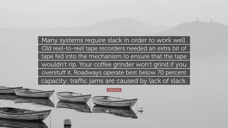 Eldar Shafir Quote: “Many systems require slack in order to work well. Old reel-to-reel tape recorders needed an extra bit of tape fed into the mechanism to ensure that the tape wouldn’t rip. Your coffee grinder won’t grind if you overstuff it. Roadways operate best below 70 percent capacity; traffic jams are caused by lack of slack.”